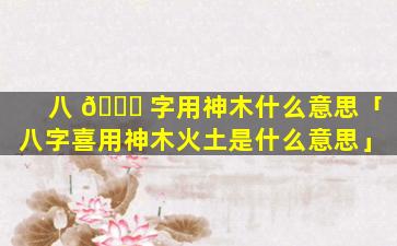 八 🐝 字用神木什么意思「八字喜用神木火土是什么意思」